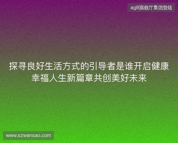 探寻良好生活方式的引导者是谁开启健康幸福人生新篇章共创美好未来